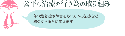 公平な治療を行う為の取り組み 年代別診療や障害をもつ方への治療など様々なお悩みに応えます