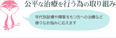 公平な治療を行う為の取り組み 年代別診療や障害をもつ方への治療など様々なお悩みに応えます